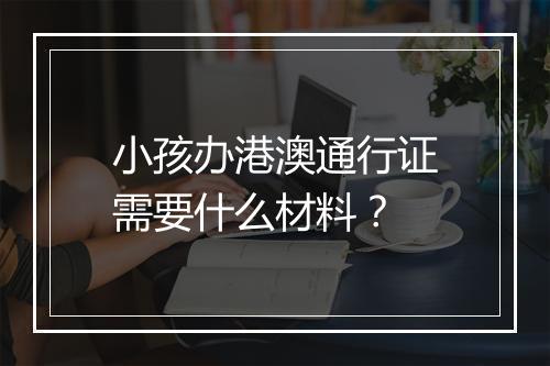 小孩办港澳通行证需要什么材料？