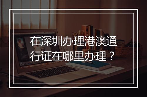 在深圳办理港澳通行证在哪里办理？