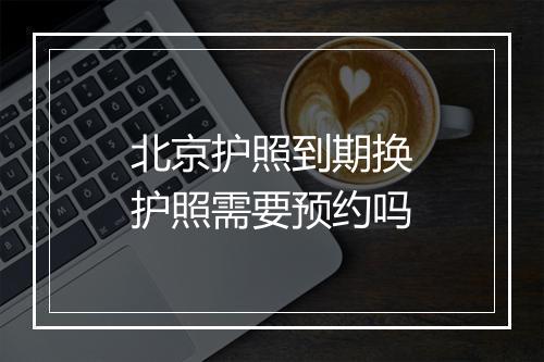 北京护照到期换护照需要预约吗