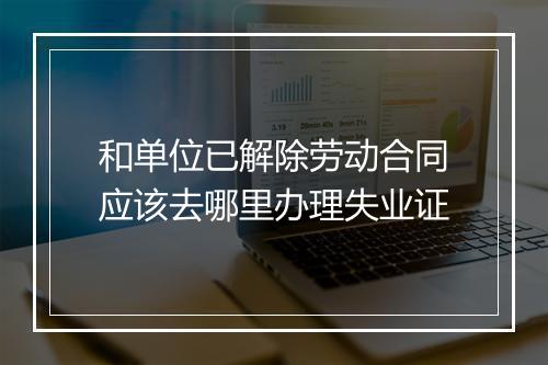 和单位已解除劳动合同应该去哪里办理失业证