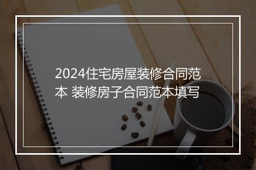2024住宅房屋装修合同范本 装修房子合同范本填写
