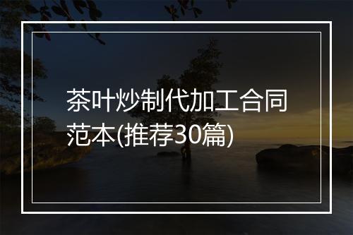 茶叶炒制代加工合同范本(推荐30篇)