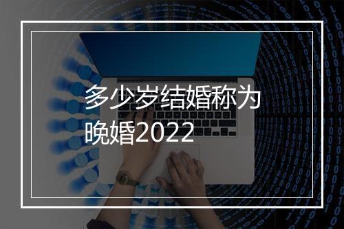 多少岁结婚称为晚婚2022