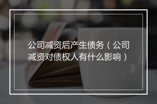 公司减资后产生债务（公司减资对债权人有什么影响）