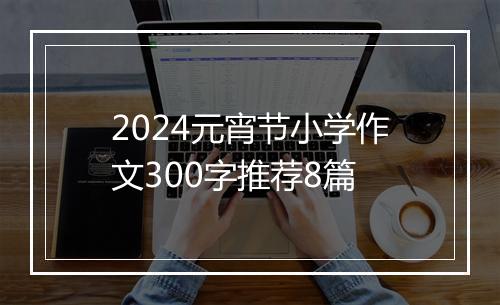 2024元宵节小学作文300字推荐8篇