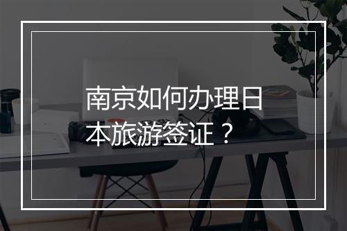 南京如何办理日本旅游签证？