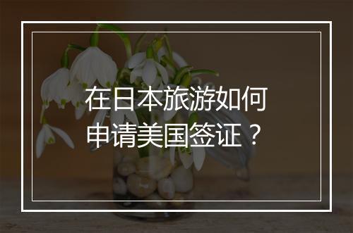 在日本旅游如何申请美国签证？