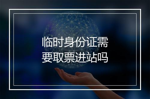 临时身份证需要取票进站吗