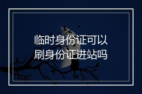 临时身份证可以刷身份证进站吗
