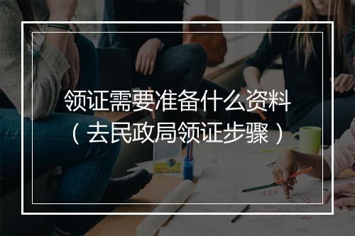 领证需要准备什么资料（去民政局领证步骤）