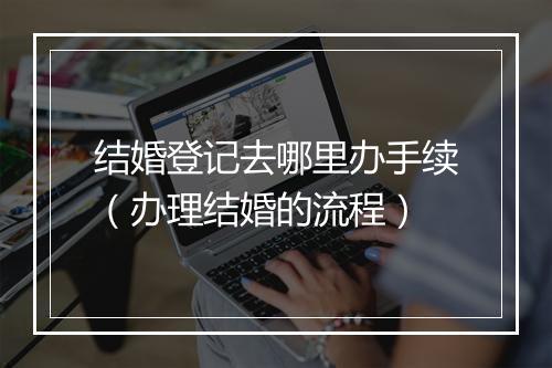 结婚登记去哪里办手续（办理结婚的流程）