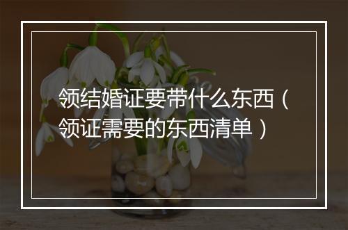 领结婚证要带什么东西（领证需要的东西清单）