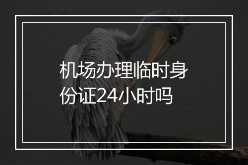 机场办理临时身份证24小时吗