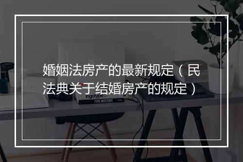 婚姻法房产的最新规定（民法典关于结婚房产的规定）