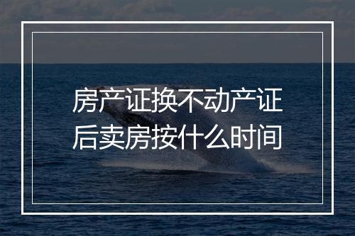 房产证换不动产证后卖房按什么时间
