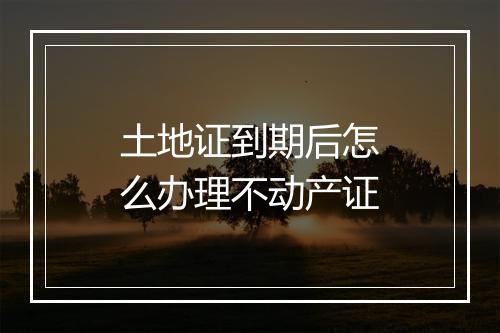 土地证到期后怎么办理不动产证