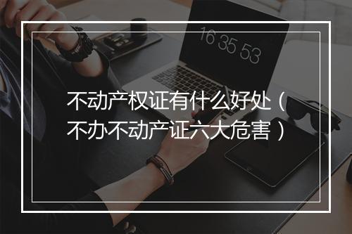 不动产权证有什么好处（不办不动产证六大危害）