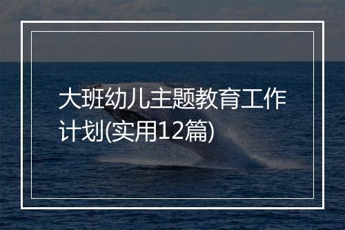 大班幼儿主题教育工作计划(实用12篇)