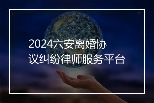 2024六安离婚协议纠纷律师服务平台