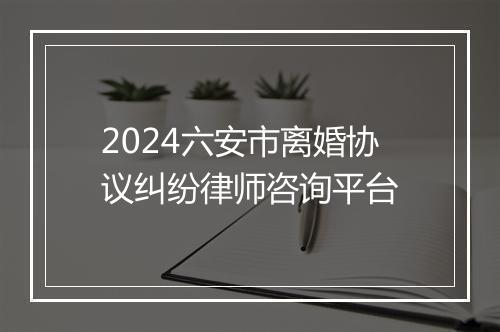 2024六安市离婚协议纠纷律师咨询平台