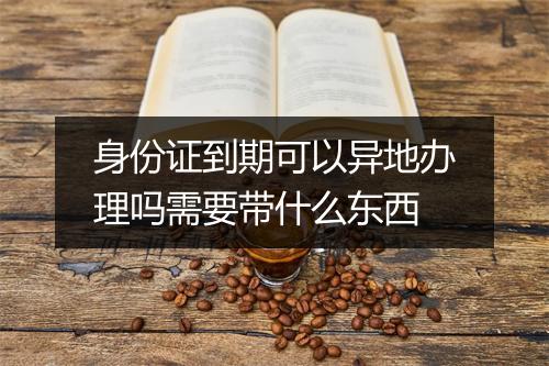 身份证到期可以异地办理吗需要带什么东西