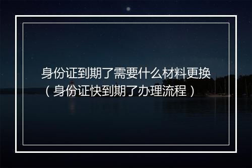 身份证到期了需要什么材料更换（身份证快到期了办理流程）