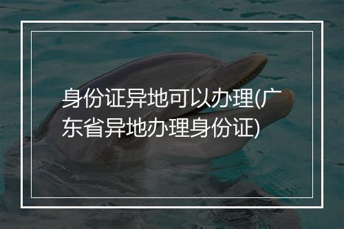 身份证异地可以办理(广东省异地办理身份证)