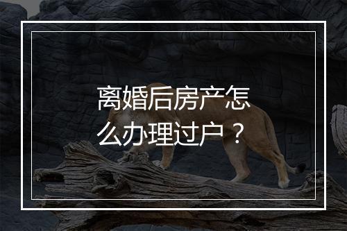 离婚后房产怎么办理过户？