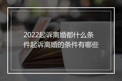 2022起诉离婚都什么条件起诉离婚的条件有哪些