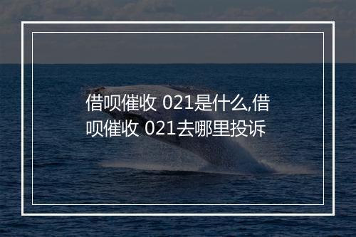 借呗催收 021是什么,借呗催收 021去哪里投诉