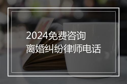 2024免费咨询离婚纠纷律师电话
