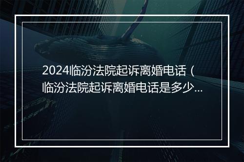 2024临汾法院起诉离婚电话（临汾法院起诉离婚电话是多少）