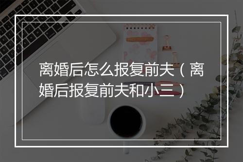 离婚后怎么报复前夫（离婚后报复前夫和小三）