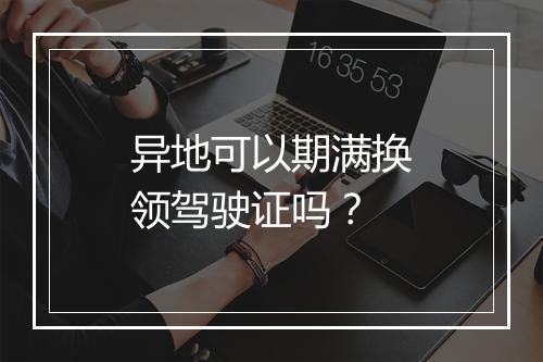 异地可以期满换领驾驶证吗？