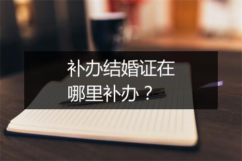 补办结婚证在哪里补办？