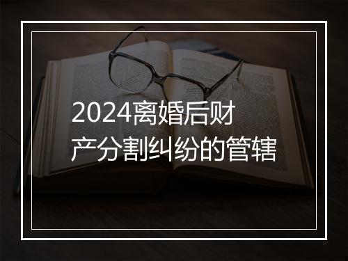 2024离婚后财产分割纠纷的管辖