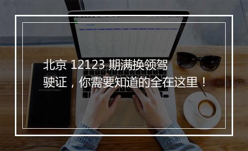 北京 12123 期满换领驾驶证，你需要知道的全在这里！
