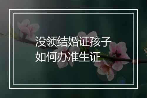 没领结婚证孩子如何办准生证