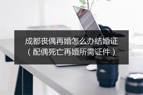 成都丧偶再婚怎么办结婚证（配偶死亡再婚所需证件）