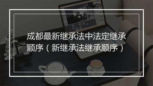 成都最新继承法中法定继承顺序（新继承法继承顺序）