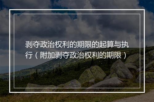 剥夺政治权利的期限的起算与执行（附加剥夺政治权利的期限）