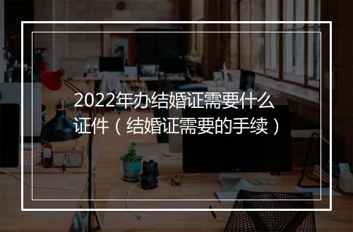 2022年办结婚证需要什么证件（结婚证需要的手续）