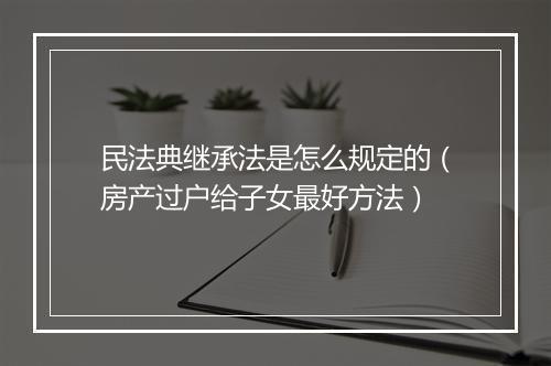 民法典继承法是怎么规定的（房产过户给子女最好方法）