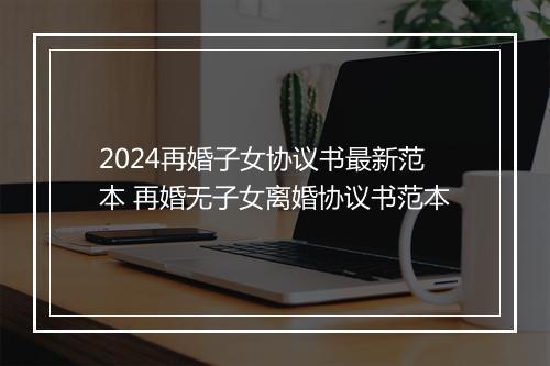2024再婚子女协议书最新范本 再婚无子女离婚协议书范本