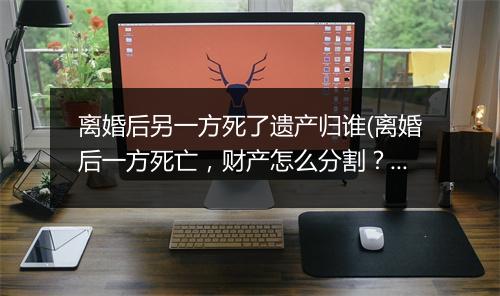 离婚后另一方死了遗产归谁(离婚后一方死亡，财产怎么分割？)