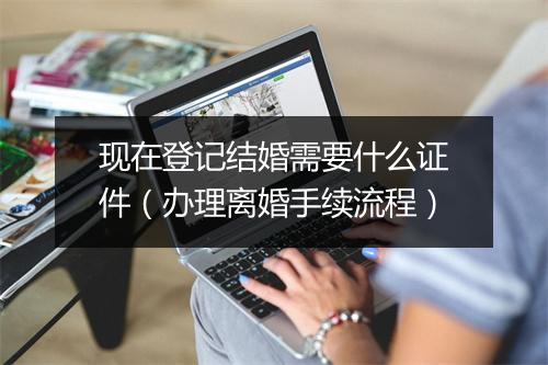 现在登记结婚需要什么证件（办理离婚手续流程）