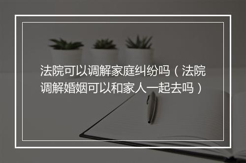法院可以调解家庭纠纷吗（法院调解婚姻可以和家人一起去吗）