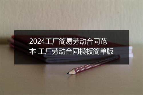 2024工厂简易劳动合同范本 工厂劳动合同模板简单版