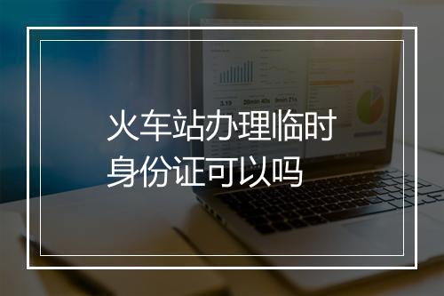 火车站办理临时身份证可以吗