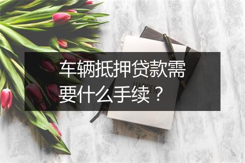 车辆抵押贷款需要什么手续？